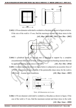 R.M.K COLLEGE OF ENGG AND TECH / AQ / R2013/ ME6503 / V / MECH / JUNE 2017 – NOV 2017
ME6503 – DESIGN OF MACHINE ELEMENTS QUESTION BANK by ASHOK KUMAR.R (AP / Mech) 66
3.163) A 50 mm diameter solid shaft is welded to a flat plate as shown in figure in below.
If the size of the weld is 15 mm, find the maximum normal and shear stress in the
weld. [AU, May / June 2007, 2014, Nov / Dec – 2007]
200 m m
5 0 mm
S
t
10 KN
3.164) A cylindrical beam of size 60 mm is attached to support by a complete
circumferential fillet weld of 6mm. find (i) torque and (ii) bending moment that can
be applied if limiting shear stress is 140 MPa. [AU, Nov / Dec –2014]
3.165) A welded connection shown in figure below is subjected to an eccentric force of
7.5 KN. Determine the size of welds if the permissible shear stress for the weld is
100 N/mm2
. Assume static conditions. [AU, May / June – 2007]
3.166) A 50 mm diameter solid shaft is welded to a flat plate as shown in figure. If the
size of the weld is 15 mm, find the maximum normal and shear stress in the weld.
[AU, May / June – 2009]
 