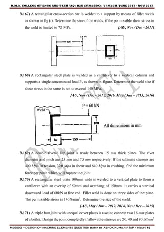 R.M.K COLLEGE OF ENGG AND TECH / AQ / R2013/ ME6503 / V / MECH / JUNE 2017 – NOV 2017
ME6503 – DESIGN OF MACHINE ELEMENTS QUESTION BANK by ASHOK KUMAR.R (AP / Mech) 67
3.167) A rectangular cross-section bar is welded to a support by means of fillet welds
as shown in fig (i). Determine the size of the welds, if the permissible shear stress in
the weld is limited to 75 MPa. [AU, Nov / Dec –2011]
3.168) A rectangular steel plate is welded as a cantilever to a vertical column and
supports a single concentrated load P, as shown in figure. Determine the weld size if
shear stress in the same is not to exceed 140 MPa.
[AU, Nov / Dec – 2012, 2016, May / Jun – 2013, 2016]
3.169) A double riveted lap joint is made between 15 mm thick plates. The rivet
diameter and pitch are 25 mm and 75 mm respectively. If the ultimate stresses are
400 Mpa in tension, 320 Mpa in shear and 640 Mpa in crushing, find the minimum
force per pitch which will rupture the joint.
3.170) A rectangular steel plate 100mm wide is welded to a vertical plate to form a
cantilever with an overlap of 50mm and overhang of 150mm. It carries a vertical
downward load of 60kN at free end. Fillet weld is done on three sides of the plate.
The permissible stress is 140N/mm2
. Determine the size of the weld.
[AU, May / Jun – 2012, 2016, Nov / Dec – 2015]
3.171) A triple butt joint with unequal cover plates is used to connect two 16 mm plates
of a boiler. Design the joint completely if allowable stresses are 50, 40 and 80 N/mm2
 