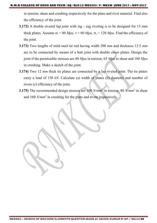 R.M.K COLLEGE OF ENGG AND TECH / AQ / R2013/ ME6503 / V / MECH / JUNE 2017 – NOV 2017
ME6503 – DESIGN OF MACHINE ELEMENTS QUESTION BANK by ASHOK KUMAR.R (AP / Mech) 68
in tension, shear and crushing respectively for the plate and rivet material. Find also
the efficiency of the joint.
3.172) A double riveted lap joint with zig - zag riveting is to be designed for 13 mm
thick plates. Assume.t = 80 Mpa,  = 60 Mpa, c = 120 Mpa. Find the efficiency of
the joint.
3.173) Two lengths of mild steel tie rod having width 200 mm and thickness 12.5 mm
are to be connected by means of a butt joint with double cover plates. Design the
joint if the permissible stresses are 80 Mpa in tension, 65 Mpa in shear and 160 Mpa
in crushing. Make a sketch of the joint.
3.174) Two 12 mm thick tie plates are connected by a lap riveted joint. The tie plates
carry a load of 150 kN. Calculate (a) width of plates (b) diameter and number of
rivets (c) efficiency of the joint.
3.175) The recommended design stresses are 100 N/mm2
in tension, 80 N/mm2
in shear
and 160 N/mm2
in crushing for the plate and rivets respectively.
 