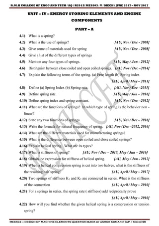 R.M.K COLLEGE OF ENGG AND TECH / AQ / R2013/ ME6503 / V / MECH / JUNE 2017 – NOV 2017
ME6503 – DESIGN OF MACHINE ELEMENTS QUESTION BANK by ASHOK KUMAR.R (AP / Mech) 69
UNIT – IV – ENERGY STORING ELEMENTS AND ENGINE
COMPONENTS
PART – A
4.1) What is a spring?
4.2) What is the use of springs? [AU, Nov / Dec - 2008]
4.3) Give some of materials used for spring [AU, Nov / Dec - 2008]
4.4) Give a list of the different types of springs
4.5) Mention any four types of springs. [AU, May / Jun - 2012]
4.6) Distinguish between close coiled and open coiled springs. [AU, Nov / Dec –2014]
4.7) Explain the following terms of the spring. (a) Free length (b) Spring index
[AU, April / May – 2011]
4.8) Define (a) Spring Index (b) Spring rate. [AU, Nov / Dec –2011]
4.9) Define spring rate. [AU, May / Jun – 2016]
4.10) Define spring index and spring constant. [AU, Nov / Dec –2012]
4.11) What are the functions of springs? In which type of spring is the behavior non -
linear?
4.12) State any two functions of springs. [AU, Nov / Dec – 2016]
4.13) Write the formula for natural frequency of spring. [AU, Nov / Dec –2012, 2016]
4.14) What are the different materials used for manufacturing springs?
4.15) What is the difference between open coiled and close coiled springs?
4.16) Explain helical spring. What are its types?
4.17) What is stiffness of spring? [AU, Nov / Dec – 2015, May / Jun – 2016]
4.18) Obtain the expression for stiffness of helical spring. [AU, May / Jun - 2012]
4.19) When a helical compression spring is cut into two halves, what is the stiffness of
the resulting half spring? [AU, April / May – 2017]
4.20) Two springs of stiffness K1 and K2 are connected in series. What is the stiffness
of the connection [AU, April / May – 2010]
4.21) For a springs in series, the spring rate ( stiffness) add reciprocally prove
[AU, April / May – 2010]
4.22) How will you find whether the given helical spring is a compression or tension
spring?
 