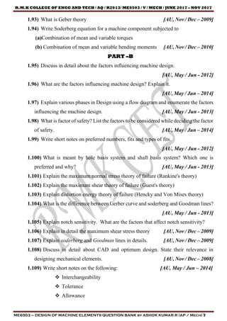 R.M.K COLLEGE OF ENGG AND TECH / AQ / R2013/ ME6503 / V / MECH / JUNE 2017 – NOV 2017
ME6503 – DESIGN OF MACHINE ELEMENTS QUESTION BANK by ASHOK KUMAR.R (AP / Mech) 7
1.93) What is Geber theory [AU, Nov / Dec – 2009]
1.94) Write Soderberg equation for a machine component subjected to
(a)Combination of mean and variable torques
(b) Combination of mean and variable bending moments [AU, Nov / Dec – 2010]
PART –B
1.95) Discuss in detail about the factors influencing machine design.
[AU, May / Jun - 2012]
1.96) What are the factors influencing machine design? Explain it.
[AU, May / Jun – 2014]
1.97) Explain various phases in Design using a flow diagram and enumerate the factors
influencing the machine design. [AU, May / Jun - 2013]
1.98) What is factor of safety? List the factors to be considered while deciding the factor
of safety. [AU, May / Jun – 2014]
1.99) Write short notes on preferred numbers, fits and types of fits.
[AU, May / Jun - 2012]
1.100) What is meant by hole basis system and shaft basis system? Which one is
preferred and why? [AU, May / Jun - 2013]
1.101) Explain the maximum normal stress theory of failure (Rankine's theory)
1.102) Explain the maximum shear theory of failure (Guest's theory)
1.103) Explain distortion energy theory of failure (Hencky and Von Mises theory)
1.104) What is the difference between Gerber curve and soderberg and Goodman lines?
[AU, May / Jun - 2013]
1.105) Explain notch sensitivity. What are the factors that affect notch sensitivity?
1.106) Explain in detail the maximum shear stress theory [AU, Nov / Dec – 2009]
1.107) Explain soderberg and Goodman lines in details. [AU, Nov / Dec – 2009]
1.108) Discuss in detail about CAD and optimum design. State their relevance in
designing mechanical elements. [AU, Nov / Dec – 2008]
1.109) Write short notes on the following: [AU, May / Jun – 2014]
 Interchangeability
 Tolerance
 Allowance
 