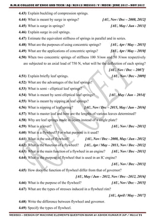 R.M.K COLLEGE OF ENGG AND TECH / AQ / R2013/ ME6503 / V / MECH / JUNE 2017 – NOV 2017
ME6503 – DESIGN OF MACHINE ELEMENTS QUESTION BANK by ASHOK KUMAR.R (AP / Mech) 71
4.43) Explain buckling of compression springs.
4.44) What is meant by surge in springs? [AU, Nov / Dec – 2008, 2012]
4.45) What is surge in springs? [AU, May / Jun - 2013]
4.46) Explain surge in coil springs.
4.47) Estimate the equivalent stiffness of springs in parallel and in series.
4.48) What are the purposes of using concentric springs? [AU, Apr / May – 2015]
4.49) What are the applications of concentric springs? [AU, Apr / May – 2010]
4.50) When two concentric springs of stiffness 100 N/mm and 50 N/mm respectively
are subjected to an axial load of 750 N, what will be the deflection of each spring?
[AU, Nov / Dec – 2007]
4.51) Explain briefly leaf springs. [AU, Nov / Dec - 2009]
4.52) What are the advantages of the leaf springs?
4.53) What is semi - elliptical leaf springs?
4.54) What is meant by semi elliptical leaf springs? [AU, May / Jun – 2014]
4.55) What is meant by nipping in leaf springs?
4.56) What is nipping of leaf spring? [AU, Nov / Dec – 2015, May / Jun – 2016]
4.57) What is master leaf and how are the lengths of various leaves determined?
4.58) Why are leaf springs made in layers instead of a single plate?
4.59) What is a lever? [AU, Nov / Dec –2011]
4.60) What is a flywheel? For what purpose is it used?
4.61) What is the use of flywheel? [AU, Nov / Dec - 2008, May / Jun - 2012]
4.62) What is the function of a flywheel? [AU, Apr / May – 2011, Nov / Dec –2012]
4.63) What is the main function of a flywheel in an engine? [AU, Nov / Dec –2011]
4.64) What is the purpose of flywheel that is used in an IC engine?
[AU, Nov / Dec –2013]
4.65) How does the function of flywheel differ from that of governor?
[AU, May / Jun – 2012, Nov / Dec –2012, 2016]
4.66) What is the purpose of the flywheel? [AU, Nov / Dec – 2015]
4.67) What are the types of stresses induced in a flywheel rim?
[AU, April / May – 2017]
4.68) Write the difference between flywheel and governor.
4.69) Specify the types of flywheel.
 