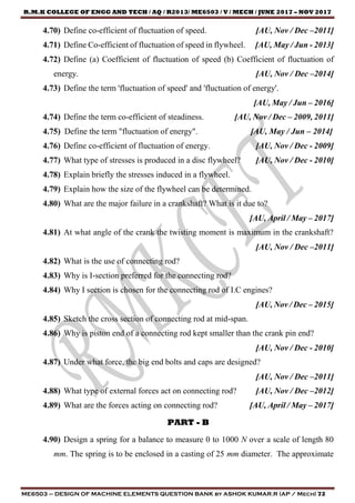 R.M.K COLLEGE OF ENGG AND TECH / AQ / R2013/ ME6503 / V / MECH / JUNE 2017 – NOV 2017
ME6503 – DESIGN OF MACHINE ELEMENTS QUESTION BANK by ASHOK KUMAR.R (AP / Mech) 72
4.70) Define co-efficient of fluctuation of speed. [AU, Nov / Dec –2011]
4.71) Define Co-efficient of fluctuation of speed in flywheel. [AU, May / Jun - 2013]
4.72) Define (a) Coefficient of fluctuation of speed (b) Coefficient of fluctuation of
energy. [AU, Nov / Dec –2014]
4.73) Define the term 'fluctuation of speed' and 'fluctuation of energy'.
[AU, May / Jun – 2016]
4.74) Define the term co-efficient of steadiness. [AU, Nov / Dec – 2009, 2011]
4.75) Define the term "fluctuation of energy". [AU, May / Jun – 2014]
4.76) Define co-efficient of fluctuation of energy. [AU, Nov / Dec - 2009]
4.77) What type of stresses is produced in a disc flywheel? [AU, Nov / Dec - 2010]
4.78) Explain briefly the stresses induced in a flywheel.
4.79) Explain how the size of the flywheel can be determined.
4.80) What are the major failure in a crankshaft? What is it due to?
[AU, April / May – 2017]
4.81) At what angle of the crank the twisting moment is maximum in the crankshaft?
[AU, Nov / Dec –2011]
4.82) What is the use of connecting rod?
4.83) Why is I-section preferred for the connecting rod?
4.84) Why I section is chosen for the connecting rod of I.C engines?
[AU, Nov / Dec – 2015]
4.85) Sketch the cross section of connecting rod at mid-span.
4.86) Why is piston end of a connecting rod kept smaller than the crank pin end?
[AU, Nov / Dec - 2010]
4.87) Under what force, the big end bolts and caps are designed?
[AU, Nov / Dec –2011]
4.88) What type of external forces act on connecting rod? [AU, Nov / Dec –2012]
4.89) What are the forces acting on connecting rod? [AU, April / May – 2017]
PART - B
4.90) Design a spring for a balance to measure 0 to 1000 N over a scale of length 80
mm. The spring is to be enclosed in a casting of 25 mm diameter. The approximate
 