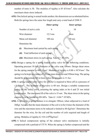 R.M.K COLLEGE OF ENGG AND TECH / AQ / R2013/ ME6503 / V / MECH / JUNE 2017 – NOV 2017
ME6503 – DESIGN OF MACHINE ELEMENTS QUESTION BANK by ASHOK KUMAR.R (AP / Mech) 73
number of turns is 30. The modulus of rigidity is 85 KN/mm2. Also calculate the
maximum shear stress induced.
4.91) One helical spring is nested inside another; the dimensions are as tabulated below.
Both the springs have the same free length and carry a total load of 2500 N.
Outer spring Inner springs
Number of active coils 6 10
Wire diameter 12.5 mm 9mm
Mean coil diameter 100 mm 70 mm
Determine the
(i) Maximum load carried by each spring
(ii) Total deflection of each spring
(iii) Maximum stress in each spring. Take G = 83 GPa.
4.92) Design a spring for a spring loaded safety valve for the following conditions.
Operating pressure 10 bar. Diameter of the valve seat 100mm. Design shear stress
for the spring material is 400 N/mm2
. Modulus of rigidity is 8.00 x 104
N/mm2
. The
spring is to be kept in a casing of 120 mm inner diameter and 350mm long. The spring
should be at maximum lift to 6mm, when the pressure is 11 bar.
4.93) A spring loaded safety valve for a boiler is required to blow-off at a pressure of
1.5 N/mm2
. The diameter of the valve is 60 mm. Design a suitable compression
spring for the safety valve, assuming the spring index to be 6 and 25 mm initial
compression. The maximum lift of the valve is 15 mm. The shear stress in the spring
material is to be limited to 450 MPa. Take G = 0.84 * 105
MPa.
4.94) A spring for a spring balance is to elongate 100mm, when subjected to a load of
20Kgf. Assume that the mean diameter of the coil is to be 6 times the diameter of the
wire and the maximum stress to be induced is limited to 40 Kgf/mm2
. Determine the
diameter for the wire, for the coil and the number of coils required and length of
spring. Modulus of rigidity G.=0.8 x104Kgf/mm2
.
4.95) A helical compression spring of the exhaust valve mechanism is initially
compressed with a preload of 375 N. When the spring is further compressed and the
 
