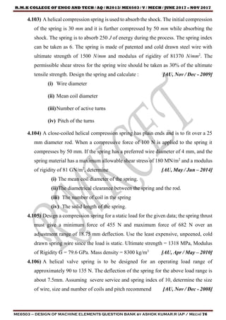 R.M.K COLLEGE OF ENGG AND TECH / AQ / R2013/ ME6503 / V / MECH / JUNE 2017 – NOV 2017
ME6503 – DESIGN OF MACHINE ELEMENTS QUESTION BANK by ASHOK KUMAR.R (AP / Mech) 76
4.103) A helical compression spring is used to absorb the shock. The initial compression
of the spring is 30 mm and it is further compressed by 50 mm while absorbing the
shock. The spring is to absorb 250 J of energy during the process. The spring index
can be taken as 6. The spring is made of patented and cold drawn steel wire with
ultimate strength of 1500 N/mm and modulus of rigidity of 81370 N/mm2
. The
permissible shear stress for the spring wire should be taken as 30% of the ultimate
tensile strength. Design the spring and calculate : [AU, Nov / Dec - 2009]
(i) Wire diameter
(ii) Mean coil diameter
(iii)Number of active turns
(iv) Pitch of the turns
4.104) A close-coiled helical compression spring has plain ends and is to fit over a 25
mm diameter rod. When a compressive force of 100 N is applied to the spring it
compresses by 50 mm. If the spring has a preferred wire diameter of 4 mm, and the
spring material has a maximum allowable shear stress of 180 MN/m2
and a modulus
of rigidity of 81 GN/m2
, determine [AU, May / Jun – 2014]
(i) The mean coil diameter of the spring.
(ii)The diametrical clearance between the spring and the rod.
(iii) The number of coil in the spring
(iv) The solid length of the spring.
4.105) Design a compression spring for a static load for the given data; the spring thrust
must give a minimum force of 455 N and maximum force of 682 N over an
adjustment range of 18.75 mm deflection. Use the least expensive, unpeened, cold
drawn spring wire since the load is static. Ultimate strength = 1318 MPa, Modulus
of Rigidity G = 79.6 GPa. Mass density = 8300 kg/m3
[AU, Apr / May – 2010]
4.106) A helical valve spring is to be designed for an operating load range of
approximately 90 to 135 N. The deflection of the spring for the above load range is
about 7.5mm. Assuming severe service and spring index of 10, determine the size
of wire, size and number of coils and pitch recommend [AU, Nov / Dec - 2008]
 
