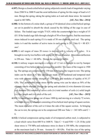 R.M.K COLLEGE OF ENGG AND TECH / AQ / R2013/ ME6503 / V / MECH / JUNE 2017 – NOV 2017
ME6503 – DESIGN OF MACHINE ELEMENTS QUESTION BANK by ASHOK KUMAR.R (AP / Mech) 77
4.107) Design a closed coiled helical spring subjected a tensile load of magnitude varying
from 2500 N to 3000 N and the axial deflection of spring for this range of load is 6.5
mm. Design the spring, taking the spring index as 6 and safe shear stress for material
equal to 465 MPa. [AU, Nov / Dec –2014]
4.108) At the bottom of a mine shaft, a group of 10 identical close coiled helical springs
are set in parallel to absorb the shock caused by the falling of the cage in case of
failure. The loaded cage weighs 75 KN, while the counterweight has a weight of 15
KN. If the loaded cage falls through a height of 50 m from the rest, find the maximum
stress induced in each spring if it is made of 50 mm diameter steel rod. The spring
index is 6 and the number of active turns in each spring is 20. Take G = 80 KN /
mm2
.
4.109) A rail wagon of mass 20 tonnes is moving with a velocity of 2 m/sec. It is
brought to rest by two buffers with spring of 300 mm diameter. Maximum deflection
is 250 mm. Take  = 60 MPa. Design the spring for buffer.
4.110) A railway wagon moving at a velocity of 1.5 m/s is brought to rest by bumper
consisting of two helical springs arranged in parallel. The mass of the wagon is 1500
kg. The springs are compressed by 150 mm in bringing the wagon to rest. The spring
index can be taken as 6. The springs are made of oil-hardened and tempered steel
wire with ultimate tensile strength of 1250 MPa and modulus of rigidity of 81.37
GPa. The· permissible shear stress for the spring wire can be taken as 50% of the
ultimate tensile strength. Design the spring and calculate (i) wire diameter (ii) mean
coil diameter (iii) number of active coils (iv) total number of coils (v) solid length
(vi) free length and (vii) pitch of the coil. [AU, Nov / Dec – 2015]
4.111) A loaded narrow gauge car of mass 1800 kg and moving at a velocity 72 m/min,
is brought to rest by a bumper consisting of two helical steel spring of square section.
The mean diameter of the coil is 6 times the side of the square section. In bringing
the car to rest, the springs are to be compressed 200 mm Take  = 365 MPa and C =
6.
4.112) A helical compression spring made of oil tempered carbon steel, is subjected to
a load which varies from 600 N to 1600 N. Take C = 6 and FOS = 1.25. If the yield
shear stress is 770 MPa and endurance stress in shear is 350 MPa, the compression
at the maximum load is 30 mm. Assume G = 80 GPa. Find the size of the spring
 