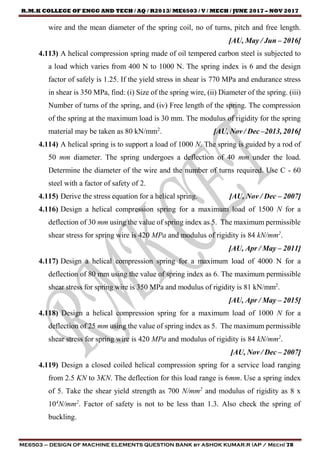 R.M.K COLLEGE OF ENGG AND TECH / AQ / R2013/ ME6503 / V / MECH / JUNE 2017 – NOV 2017
ME6503 – DESIGN OF MACHINE ELEMENTS QUESTION BANK by ASHOK KUMAR.R (AP / Mech) 78
wire and the mean diameter of the spring coil, no of turns, pitch and free length.
[AU, May / Jun – 2016]
4.113) A helical compression spring made of oil tempered carbon steel is subjected to
a load which varies from 400 N to 1000 N. The spring index is 6 and the design
factor of safely is 1.25. If the yield stress in shear is 770 MPa and endurance stress
in shear is 350 MPa, find: (i) Size of the spring wire, (ii) Diameter of the spring. (iii)
Number of turns of the spring, and (iv) Free length of the spring. The compression
of the spring at the maximum load is 30 mm. The modulus of rigidity for the spring
material may be taken as 80 kN/mm2
. [AU, Nov / Dec –2013, 2016]
4.114) A helical spring is to support a load of 1000 N. The spring is guided by a rod of
50 mm diameter. The spring undergoes a deflection of 40 mm under the load.
Determine the diameter of the wire and the number of turns required. Use C - 60
steel with a factor of safety of 2.
4.115) Derive the stress equation for a helical spring. [AU, Nov / Dec – 2007]
4.116) Design a helical compression spring for a maximum load of 1500 N for a
deflection of 30 mm using the value of spring index as 5. The maximum permissible
shear stress for spring wire is 420 MPa and modulus of rigidity is 84 kN/mm2
.
[AU, Apr / May – 2011]
4.117) Design a helical compression spring for a maximum load of 4000 N for a
deflection of 80 mm using the value of spring index as 6. The maximum permissible
shear stress for spring wire is 350 MPa and modulus of rigidity is 81 kN/mm2
.
[AU, Apr / May – 2015]
4.118) Design a helical compression spring for a maximum load of 1000 N for a
deflection of 25 mm using the value of spring index as 5. The maximum permissible
shear stress for spring wire is 420 MPa and modulus of rigidity is 84 kN/mm2
.
[AU, Nov / Dec – 2007]
4.119) Design a closed coiled helical compression spring for a service load ranging
from 2.5 KN to 3KN. The deflection for this load range is 6mm. Use a spring index
of 5. Take the shear yield strength as 700 N/mm2
and modulus of rigidity as 8 x
104
N/mm2
. Factor of safety is not to be less than 1.3. Also check the spring of
buckling.
 