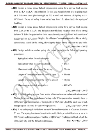 R.M.K COLLEGE OF ENGG AND TECH / AQ / R2013/ ME6503 / V / MECH / JUNE 2017 – NOV 2017
ME6503 – DESIGN OF MACHINE ELEMENTS QUESTION BANK by ASHOK KUMAR.R (AP / Mech) 79
4.120) Design a closed coiled helical compression spring for a service load ranging
from 2.5 KN to 3KN. The deflection for this load range is 6mm. Use a spring index
of 5. Take the shear yield strength as 700 N/mm2
and modulus of rigidity as 8 *
104
N/mm2
. Factor of safety is not to be less than 1.3. Also check the spring of
buckling.
4.121) Design a closed coiled helical compression spring for a service load ranging
from 2.25 KN to 2.75KN. The deflection for this load range is 6mm. Use a spring
index of 5. Take the permissible shear stress intensity as 420 N/mm2
and modulus of
rigidity as 84 x 103
N/mm2. Neglect the effects of stress concentration. Draw a fully
dimensioned sketch of the spring, showing the details of the finish of the end coils.
[AU, Nov / Dec – 2012]
4.122) Design and draw a valve spring of a petrol engine for the following operating
conditions:
Spring load when the valve is open = 400 N
Spring load when the valve is closed = 250 N
Maximum inside diameter of the spring = 25 mm
Length of the spring when the valve is open = 40 mm
Length of the spring when the valve is closed = 50 mm
Maximum permissible shear stress = 400 MPa.
[AU, Apr / May – 2011]
4.123) A helical spring is made from a wire of 6mm diameter and outside diameter of
70mm. the spring has 6 numbers of active coils. If the permissible stress in shear is
300N/mm2
and the modulus of the rigidity is 80kN/mm2
, find the axial load which
the spring can take and the deflection produced. [AU, May / Jun - 2012]
4.124) A helical spring is made from a wire of 8 mm diameter and is of outside diameter
75 mm. The spring has 6 numbers of active coils. If the permissible stress in shear is
350 N/mm2
and the modulus of rigidity is 84 kN/mm2
. Find the axial load, which the
spring can take and the deflection produced. [AU, Nov / Dec – 2015]
 