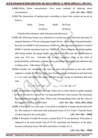 R.M.K COLLEGE OF ENGG AND TECH / AQ / R2013/ ME6503 / V / MECH / JUNE 2017 – NOV 2017
ME6503 – DESIGN OF MACHINE ELEMENTS QUESTION BANK by ASHOK KUMAR.R (AP / Mech) 8
1.110) Define Stress concentration. Give some methods of reducing stress
concentration. [AU, Nov / Dec –2011]
1.111) The dimensions of mating parts, according to basic hole system are given as
follows:
Hole: 25mm Shaft: 24.97mm
25.02mm 24.95mm
Find the hole tolerance, shaft tolerance and allowance.
1.112) The following results were obtained in a tensile test on a mild steel specimen of
original diameter of 20 mm and guage length 40 mm. At the limit of proportionality,
the load was 80000 N and extension is 0.048 mm. The specimen yielded at a load of
85000 N and the maximum load was 150000 N. When two parts are fitted together
after being broken, the guage length was found to be 55.6 mm and the diameter at
neck was 15.8 mm. Calculate the Young’s modulus, stress at the limit of
proportionality, yield stress, ultimate stress, percentage elongation and reduction and
working stress. Take factor of safety = 2
1.113) Consider two aluminum rods and one steel rod combined as one unit which
supports a weight of 1000 kg. If the area of cross section of aluminum and steel rods
is 2 cm2
each and strains are equal, find the stresses acting on aluminum and steel
rods.
2626
/10x1.2/10x7.0 cmkgfEcmkgfE steelAl 
1.114) An unknown weights falls through 10mm onto a collar which is rigidly attached
to the lower end of a vertical bar 3 m long and 600 mm2
cross section. The maximum
instantaneous extension is 2mm. What is the corresponding stress and the value of
the weight? Take E = 200 kN/mm2
. [AU, Nov / Dec –2014, 2015, 2016]
1.115) A flat bar 32 mm wide and 12 mm thick is loaded by a steady tensile load of 85
kN. The material is mild steel with yield point stress of 315 N/mm2
. Find the factor
of safety based on the yield point. [AU, Nov / Dec – 2008]
1.116) A flat plate of width 60 mm has a central hole of 10 mm diameter. If the plate is
subjected to an axial tensile load of 10 kN, determine the thickness of the plate.
Assume yield point stress 300 MPa and factor of safety as 2.5.
[AU, Nov / Dec – 2008]
 
