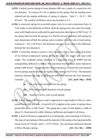R.M.K COLLEGE OF ENGG AND TECH / AQ / R2013/ ME6503 / V / MECH / JUNE 2017 – NOV 2017
ME6503 – DESIGN OF MACHINE ELEMENTS QUESTION BANK by ASHOK KUMAR.R (AP / Mech) 80
4.125) A helical torsion spring of mean diameter 600 mm is made of a round wire of 6
mm diameter. If a torque of 6 Nm is applied on the spring, find the bending stress
induced and the angular deflection of spring in degrees. Take C = 10, E = 200
KN/mm2
. The number of effective turns may be taken as 5.5.
4.126) A concentric spring for an aircraft engine valve is to exert a maximum force of
5 KN under a axial deflection of 40mm. Both the springs have the same free length,
same solid length and are subjected to equal maximum shear stress of 500 N/mm2
. If
the spring index for both the springs is 6, find the (a) load shared by each spring (b)
main dimensions of both the springs, and (c) number of active coils of each spring.
Assume G = 0.8 x 105
N/mm2
and diametral clearance to be equal to the difference
between the wire diameters.
4.127) A concentric spring is used as a valve spring in a heavy duty engine. It consists
of two helical compression springs having the same free length and same solid
length. The composite spring subjected to a maximum force of 6000N and the
corresponding deflection is 50mm. The maximum torsional shear stress induced in
spring is 800 N/mm2
. The spring index of each spring is 6. Assume the same material
for two springs and the modulus of rigidity of the spring is 8137 N/m2
. The diametral
clearance between the coils is equal to the difference between the wire diameters.
Calculate [AU, April / May – 2010]
(i) The axial force transmitted by the spring.
(ii) Wire and mean coil diameters of each springs
(iii) Number of active coils in each springs
4.128) A truck spring has 10 leaves and is supported at a span length of 100 cm, with a
central band of 80 mm wide. A load of 6 KN is applied at the center of spring whose
permissible stress is 300 N/mm2
. The spring has a ratio of total depth to width of
about 2.5. Determine the width, thickness, deflection and length of all leaves.
4.129) A load of 10 tones is supported on a 4 leaf springs, each consisting of 10 leaves.
The span of each spring is 80cm and the material of the spring is having permissible
tensile stress of 6 N/mm2
and E = 2*105
N/mm2
. The maximum deflection allowed
is 80cm. Design a spring. [AU, Nov / Dec – 2008]
 