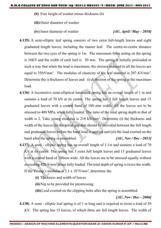 R.M.K COLLEGE OF ENGG AND TECH / AQ / R2013/ ME6503 / V / MECH / JUNE 2017 – NOV 2017
ME6503 – DESIGN OF MACHINE ELEMENTS QUESTION BANK by ASHOK KUMAR.R (AP / Mech) 82
(ii) Free height of washer minus thickness (h)
(iii) Outer diameter of washer
(iv) Inner diameter of washer [AU, April / May – 2010]
4.135) A semi-elliptic leaf spring consists of two extra full-length leaves and eight
graduated length leaves, including the master leaf. The centre-to-centre distance
between the two eyes of the spring is 1m. The maximum force acting on the spring
is 10KN and the width of each leaf is 50 mm. The spring is initially preloaded in
such a way that when the load is maximum, the stresses induced in all the leaves are
equal to 350N/mm2
. The modulus of elasticity of the leaf material is 207 KN/mm2
.
Determine the i) thickness of leaves and ii) deflection of the spring at the maximum
load.
4.136) A locomotive semi-elliptical laminated spring has an overall length of 1 m and
sustains a load of 70 kN at its centre. The spring has 3 full length leaves and 15
graduated leaves with a central band of 100 mm width. All the leaves are to be
stressed to 400 MPa, when fully loaded. The ratio of the total spring depth to that of
width is 2. Take young modulus is 210 kN/mm2
. Determine (i) the thickness and
width of the leaves (ii) the initial gap that should be provided between the full length
and graduated leaves before the band load is applied and (iii) the load exerted on the
band after the spring is assembled. [AU, Nov / Dec –2011]
4.137) A semi - elliptic spring has an overall length of 1.1m and sustains a load of 70
KN at its center. The spring has 3 extra full length leaves and 13 graduated leaves
with a central band of 100mm wide. All the leaves are to be stressed equally without
exceeding 420 N/mm2
when fully loaded. The total depth of spring is twice the width.
If the Young’s modulus is 2.1 x 105
N/mm2
, determine the
(i) Thickness and width of leaves
(ii)Nip to be provided for prestressing.
(iii)Load exerted on the clipping bolts after the spring is assembled.
[AU, Nov / Dec – 2006]
4.138) A semi - elliptic leaf spring is of 1 m long and is required to resist a load of 50
KN. The spring has 15 leaves, of which three are full length leaves. The width of
 
