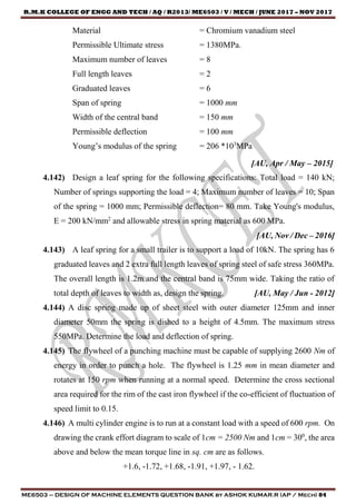 R.M.K COLLEGE OF ENGG AND TECH / AQ / R2013/ ME6503 / V / MECH / JUNE 2017 – NOV 2017
ME6503 – DESIGN OF MACHINE ELEMENTS QUESTION BANK by ASHOK KUMAR.R (AP / Mech) 84
Material = Chromium vanadium steel
Permissible Ultimate stress = 1380MPa.
Maximum number of leaves = 8
Full length leaves = 2
Graduated leaves = 6
Span of spring = 1000 mm
Width of the central band = 150 mm
Permissible deflection = 100 mm
Young’s modulus of the spring = 206 *103
MPa
[AU, Apr / May – 2015]
4.142) Design a leaf spring for the following specifications: Total load = 140 kN;
Number of springs supporting the load = 4; Maximum number of leaves = 10; Span
of the spring = 1000 mm; Permissible deflection= 80 mm. Take Young's modulus,
E = 200 kN/mm2
and allowable stress in spring material as 600 MPa.
[AU, Nov / Dec – 2016]
4.143) A leaf spring for a small trailer is to support a load of 10kN. The spring has 6
graduated leaves and 2 extra full length leaves of spring steel of safe stress 360MPa.
The overall length is 1.2m and the central band is 75mm wide. Taking the ratio of
total depth of leaves to width as, design the spring. [AU, May / Jun - 2012]
4.144) A disc spring made up of sheet steel with outer diameter 125mm and inner
diameter 50mm the spring is dished to a height of 4.5mm. The maximum stress
550MPa. Determine the load and deflection of spring.
4.145) The flywheel of a punching machine must be capable of supplying 2600 Nm of
energy in order to punch a hole. The flywheel is 1.25 mm in mean diameter and
rotates at 150 rpm when running at a normal speed. Determine the cross sectional
area required for the rim of the cast iron flywheel if the co-efficient of fluctuation of
speed limit to 0.15.
4.146) A multi cylinder engine is to run at a constant load with a speed of 600 rpm. On
drawing the crank effort diagram to scale of 1cm = 2500 Nm and 1cm = 300
, the area
above and below the mean torque line in sq. cm are as follows.
+1.6, -1.72, +1.68, -1.91, +1.97, - 1.62.
 