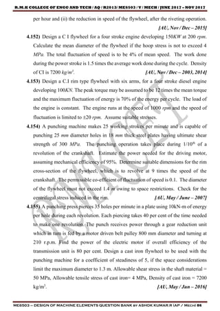 R.M.K COLLEGE OF ENGG AND TECH / AQ / R2013/ ME6503 / V / MECH / JUNE 2017 – NOV 2017
ME6503 – DESIGN OF MACHINE ELEMENTS QUESTION BANK by ASHOK KUMAR.R (AP / Mech) 86
per hour and (ii) the reduction in speed of the flywheel, after the riveting operation.
[AU, Nov / Dec – 2015]
4.152) Design a C I flywheel for a four stroke engine developing 150KW at 200 rpm.
Calculate the mean diameter of the flywheel if the hoop stress is not to exceed 4
MPa. The total fluctuation of speed is to be 4% of mean speed. The work done
during the power stroke is 1.5 times the average work done during the cycle. Density
of CI is 7200 kg/m3
. [AU, Nov / Dec – 2003, 2014]
4.153) Design a C.I rim type flywheel with six arms, for a four stroke diesel engine
developing 100KN. The peak torque may be assumed to be 12 times the mean torque
and the maximum fluctuation of energy is 70% of the energy per cycle. The load of
the engine is constant. The engine runs at the speed of 1000 rpm and the speed of
fluctuation is limited to 20 rpm. Assume suitable stresses.
4.154) A punching machine makes 25 working strokes per minute and is capable of
punching 25 mm diameter holes in 18 mm thick steel plates having ultimate shear
strength of 300 MPa. The punching operation takes place during 1/10th
of a
revolution of the crankshaft. Estimate the power needed for the driving motor,
assuming mechanical efficiency of 95%. Determine suitable dimensions for the rim
cross-section of the flywheel, which is to revolve at 9 times the speed of the
crankshaft. The permissible co-efficient of fluctuation of speed is 0.1. The diameter
of the flywheel must not exceed 1.4 m owing to space restrictions. Check for the
centrifugal stress induced in the rim. [AU, May / June – 2007]
4.155) A punching press pierces 35 holes per minute in a plate using 10kN-m of energy
per hole during each revolution. Each piercing takes 40 per cent of the time needed
to make one revolution. The punch receives power through a gear reduction unit
which in tum is fed by a motor driven belt pulley 800 mm diameter and turning at
210 r.p.m. Find the power of the electric motor if overall efficiency of the
transmission unit is 80 per cent. Design a cast iron flywheel to be used with the
punching machine for a coefficient of steadiness of 5, if the space considerations
limit the maximum diameter to 1.3 m. Allowable shear stress in the shaft material =
50 MPa, Allowable tensile stress of cast iron= 4 MPa, Density of cast iron = 7200
kg/m3
. [AU, May / Jun – 2016]
 
