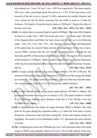 R.M.K COLLEGE OF ENGG AND TECH / AQ / R2013/ ME6503 / V / MECH / JUNE 2017 – NOV 2017
ME6503 – DESIGN OF MACHINE ELEMENTS QUESTION BANK by ASHOK KUMAR.R (AP / Mech) 89
and ordinate are: 1 mm=2.4º and 1 mm = 650 N-m respectively. The mean speed is
300 r.p.m. with a percentage speed fluctuation of ± 1.5%. If the hoop stress in the
material of the rim is not to exceed 5.6 MPa, determine the suitable diameter and
cross section for the fly-wheel, assuming that the width is equal to 4 times the
thickness. The density of material may be taken as 7200 kg/m3
. Neglect the effect of
the boss and arms. ][AU, May / Jun – 2014, Nov / Dec – 2016]
4.166) An engine runs at a constant load at a speed of 480rpm. The crank effort diagram
is drawn to a scale 1mm = 200 N-m torque and 1mm = 3.6˚ crank angle. The areas
of the diagram above and below the mean torque line in mm2
are in the following
order: +110, -132, +153, -166, +197, - 162. Design a flywheel if the total fluctuation
of the speed does not exceed 10rpm and the centrifugal stress in the rim is not to
exceed 5MPa. Assume that the rim breadth is approximately 2.5times the rim
thickness and 90% of the moment of inertia is due to rim. The density of the material
of the flywheel is 7250kg/m3
. Make a sketch of the flywheel giving the dimensions
of the rim, the mean diameter of the rim and the other estimated dimensions of spoke,
hub etc. [AU, May / Jun - 2012]
4.167) A single cylinder double acting steam engine delivers 185 kW at 100 rpm. The
maximum fluctuation of energy per revolution is 15 percent of the energy developed
per revolution. The speed variation is limited to 1 percent either way from the mean.
The mean diameter of the rim is 2.4 m. Design the suitable flywheel.
[AU, Nov / Dec – 2007]
4.168) A single cylinder double acting steam engine delivers 187.5kW at 100rpm. The
maximum fluctuation of energy per revolution is 15%. The speed variation is limited
to 1% either way from the mean diameter of the rim is 2.4m. Design a cast iron
flywheel for the engine. [AU, Nov / Dec - 2008]
4.169) A single cylinder four stroke oil engine develops 20kW at 300rpm. The work
done by the gases during the expansion stroke is 2.3 times the work done on gases
during the compression and work done during the suction and exhaust strokes are
negligible. The speed is to be maintained within ±1%. Determine the mass moment
of inertia. [AU, Nov / Dec - 2011]
4.170) A blanking press turns out 150 blanks per min. E ach operation starts with a peak
torque of 9KNm and gradually reduces to 0 over a 30 of crank rotation of the ram.
 