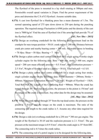 R.M.K COLLEGE OF ENGG AND TECH / AQ / R2013/ ME6503 / V / MECH / JUNE 2017 – NOV 2017
ME6503 – DESIGN OF MACHINE ELEMENTS QUESTION BANK by ASHOK KUMAR.R (AP / Mech) 90
The flywheel of the press is mounted in a lay shaft rotating at 500rpm and max.
Permissible overall speed variation is 25rpm. Find the power requirement of the
press and determine the C.S of CI flywheel. Assume suitable data.
4.171) A cast iron flywheel for a blanking press has a mean diameter of 1.5m. The
normal operating speed of 275 rpm slows down to 250 rpm during the punching
operation. The required energy Fluctuation is 6500 joules and the density of the cast
iron is 7000 kg/m3
. Find the area of flywheel rim if the arms and hub provide 7% of
the flywheel effect. [AU, Nov / Dec – 2015]
4.172) Design an overhang crankshaft for the following data maximum load on the
crankpin for max torque position = 50 kN; crank radius = 200 mm; Distance between
crank pin center and nearby bearing center = 300 mm; Allowable stress in bending
= 70 Mpa; Shear = 50 Mpa; Bearing = 7 Mpa
4.173) Design a plain carbon steel center crankshaft for a single acting 4 stroke single
cylinder engine for the following data. Bore = 400 mm, stroke = 600 mm, engine
speed = 200 rpm mean effective pressure = 0.5 N/mm2
, max combustion pressure =
2.5 N/m2
, Weight of flywheel used as a pulley = 50 kN, Total belt pull = 6.5 kN.
4.174) Design a plain carbon steel centre crankshaft for a single acting four stroke,
single cylinder engine for the following data: Piston diameter = 200mm; Stroke =
400mm; Maximum Combustion Pressure = 2N/mm2
; Weight of Flywheel = 15kN;
Total Belt Pull 3N; Length of the Connecting Rod = 900mm. When the crank has
turned through 30 o
from top dead centre, the pressure in the piston is 1N/mm2
and
the torque on the crank is maximum. Any other data for the design may be assumed.
[AU, May / Jun - 2012]
4.175) When the crank turned through 35o
from the top dead center, the pressure on the
piston is 1 N/mm2
and the torque on the crank is maximum. The ratio of the
connecting rod length to the crank radius is 5. Assume any other data required for
the design.
4.176) Design a side (or) overhung crankshaft for a 250 mm * 300 mm gas engine. The
weight of the flywheel is 30 kN and the explosion pressure is 2.1 N/mm2
. The gas
pressure at the maximum torque is 0.9 N/mm2
, when the crank angle is 35o
from IDC.
The connecting rod is 4.5 times the crank radius.
4.177) The connecting rod of a petrol engine is to be designed for the following data.
 