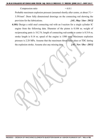 R.M.K COLLEGE OF ENGG AND TECH / AQ / R2013/ ME6503 / V / MECH / JUNE 2017 – NOV 2017
ME6503 – DESIGN OF MACHINE ELEMENTS QUESTION BANK by ASHOK KUMAR.R (AP / Mech) 92
Compression ratio = 6.8:1
Probable maximum explosion pressure (assumed shortly after centre, at about 3˚) =
3.5N/mm2
. Draw fully dimensional drawings on the connecting rod showing the
provision for the lubrications. [AU, May / Jun - 2012]
4.181) Design a mild steel connecting rod with an I-section for a single cylinder IC
engine from the following data. Diameter of the piston is 0.104 m; weight of
reciprocating parts is 18.2 N; length of connecting rod-center to center is 0.314 m;
stroke length is 0.14 m; speed of the engine is 1500 rpm; Maximum explosion
pressure is 2.28 MPa. Assume that the maximum thrust takes place at TDC during
the explosion stroke. Assume also any missing data. [AU, Nov / Dec –2011]
 