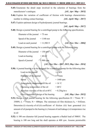 R.M.K COLLEGE OF ENGG AND TECH / AQ / R2013/ ME6503 / V / MECH / JUNE 2017 – NOV 2017
ME6503 – DESIGN OF MACHINE ELEMENTS QUESTION BANK by ASHOK KUMAR.R (AP / Mech) 95
5.45) Enumerate the detail steps involved in the selection of bearings from the
manufacturer’s catalogue. [AU, Apr / May – 2015]
5.46) Explain the variation of coefficient of friction with bearings characteristics
number in sliding contact bearings. [AU, April / May – 2017]
5.47) Explain optimum design of hydrodynamic journal bearings.
[AU, April / May – 2017]
5.48) Design a journal bearing for a centrifugal pump to the following specifications.
Diameter of the journal = 75 mm
Speed of the journal = 1140 mm
Load on each journal = 11,500 N [AU, Nov / Dec – 2004]
5.49) Design a journal bearing for a centrifugal pump with the following data:
Diameter of the journal = 150 mm
Load on bearing = 40 kN
Speed of journal = 900 rpm.
[AU, Nov / Dec – 2007, 2015, May / Jun – 2014]
5.50) A journal bearing is to be designed for a centrifugal pump for the following data:
Load on the journal = 12kN
Diameter of the journal = 75mm
Speed = 1440 rpm
Atmospheric temperature of the oil = 16 ˚C
Operating temperature of the oil = 60˚C
Absolute viscosity of the oil at 60˚C = 0.23kg/m-s
Give a systematic design of the bearing [AU, May / Jun - 2012]
5.51) Design a full journal bearing for the following specification D = 75mm: W =
3500N; L = 75mm; N = 400rpm. The minimum oil film thickness ho = 0.02mm.
Determine (i) viscosity of oil (ii) coefficient of friction (iii) heat generated (iv)
amount of oil pumped to the bearing (v) Amount of end leakage (vi) temperature rise
in oil
5.52) A 100 mm diameter full journal bearing supports a Radial load of 5000N. The
bearing is 100 mm long and the shaft operates at 400 rpm. Assume permissible
 