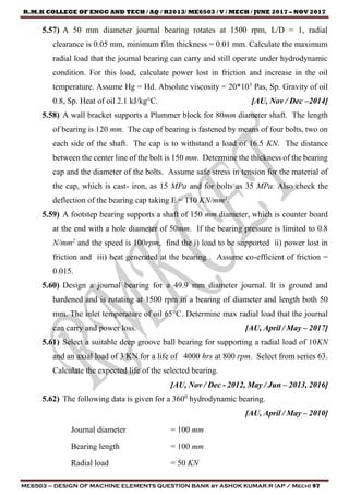R.M.K COLLEGE OF ENGG AND TECH / AQ / R2013/ ME6503 / V / MECH / JUNE 2017 – NOV 2017
ME6503 – DESIGN OF MACHINE ELEMENTS QUESTION BANK by ASHOK KUMAR.R (AP / Mech) 97
5.57) A 50 mm diameter journal bearing rotates at 1500 rpm, L/D = 1, radial
clearance is 0.05 mm, minimum film thickness = 0.01 mm. Calculate the maximum
radial load that the journal bearing can carry and still operate under hydrodynamic
condition. For this load, calculate power lost in friction and increase in the oil
temperature. Assume Hg = Hd. Absolute viscosity = 20*103
Pas, Sp. Gravity of oil
0.8, Sp. Heat of oil 2.1 kJ/kg°C. [AU, Nov / Dec –2014]
5.58) A wall bracket supports a Plummer block for 80mm diameter shaft. The length
of bearing is 120 mm. The cap of bearing is fastened by means of four bolts, two on
each side of the shaft. The cap is to withstand a load of 16.5 KN. The distance
between the center line of the bolt is 150 mm. Determine the thickness of the bearing
cap and the diameter of the bolts. Assume safe stress in tension for the material of
the cap, which is cast- iron, as 15 MPa and for bolts as 35 MPa. Also check the
deflection of the bearing cap taking E = 110 KN/mm2
.
5.59) A footstep bearing supports a shaft of 150 mm diameter, which is counter board
at the end with a hole diameter of 50mm. If the bearing pressure is limited to 0.8
N/mm2
and the speed is 100rpm, find the i) load to be supported ii) power lost in
friction and iii) heat generated at the bearing . Assume co-efficient of friction =
0.015.
5.60) Design a journal bearing for a 49.9 mm diameter journal. It is ground and
hardened and is rotating at 1500 rpm in a bearing of diameter and length both 50
mm. The inlet temperature of oil 65°C. Determine max radial load that the journal
can carry and power loss. [AU, April / May – 2017]
5.61) Select a suitable deep groove ball bearing for supporting a radial load of 10KN
and an axial load of 3 KN for a life of 4000 hrs at 800 rpm. Select from series 63.
Calculate the expected life of the selected bearing.
[AU, Nov / Dec - 2012, May / Jun – 2013, 2016]
5.62) The following data is given for a 3600
hydrodynamic bearing.
[AU, April / May – 2010]
Journal diameter = 100 mm
Bearing length = 100 mm
Radial load = 50 KN
 