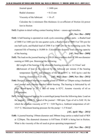 R.M.K COLLEGE OF ENGG AND TECH / AQ / R2013/ ME6503 / V / MECH / JUNE 2017 – NOV 2017
ME6503 – DESIGN OF MACHINE ELEMENTS QUESTION BANK by ASHOK KUMAR.R (AP / Mech) 98
Journal speed = 1440 rpm
Radial clearance = 0.12 mm
Viscosity of the lubricant = 16 cP.
Calculate the i) minimum film thickness ii) co-efficient of friction iii) power
lost in friction
5.63) Explain in detail rolling contact bearing failure – causes and remedies.
[AU, Nov / Dec - 2009]
5.64) A ball bearing is operated on work cycle consisting of three parts – a Radial load
of 3000 N at 1440 rpm for one quarter cycle, a Radial load of 5000 N at 720 rpm for
one half cycle, and Radial load of 2500 N at 1440 rpm for the remaining cycle. The
expected life of bearing is 10,000 hr. Calculate the dynamic load carrying capacity
of the bearing. [AU, Nov / Dec - 2009]
5.65) The load on the journal bearing is 150 kN due to turbine shaft of 300 mm diameter
running at 1800 rpm. Determine the following.
(i) Length of the bearing if the allowable bearing pressure is 1.6 N/mm2
and
(ii)Amount of heat to be removed by the lubricant per minute if the bearing
temperature is 60o
C and viscosity of the oil at 60o
C is 0.02 kg/m-s and the
bearing clearance is 0.25 mm. [AU, May / June – 2009, Nov / Dec –2011]
5.66) Design a journal bearing to support a load of 5000N at 720rpm using a hardened
steel journal and a bronze bracket babbit bearing. The bearing is lubricated by oil
rings. Room temp. is 25 C and oil temp. is 82C. Assume viscosity of oil as
25Centipoise.
5.67) Design a journal bearing for a centrifugal pump from the following data: Load on
the journal = 20000 N; Speed of the journal = 900 rpm; Type of oil is SAE 10, for
which the absolute viscosity at 55° C = 0.017kg/m-s; Ambient temperature of oil=
15.5° C; Maximum bearing pressure for the pump = 1.5 N/mm2
.
[AU, April / May – 2011]
5.68) A journal bearing 150mm diameter and 300mm long carries a radial load of 9kN
at 1220rpm. The diametral clearance is 0.075mm. If 6kW is being lost in friction.
What is the viscosity of the oil used at given operating temperature?
[AU, Nov / Dec - 2012]
 