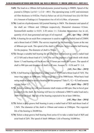 R.M.K COLLEGE OF ENGG AND TECH / AQ / R2013/ ME6503 / V / MECH / JUNE 2017 – NOV 2017
ME6503 – DESIGN OF MACHINE ELEMENTS QUESTION BANK by ASHOK KUMAR.R (AP / Mech) 99
5.69) The load on a 100mm full hydrodynamic journal bearing is 9000N. Speed of the
journal is 320rpm. Let l/d = 1, C/d = .0011. The operating temp. is 65C and minimum
oil film thickness is 0.022m. Find (i) Select an oil (ii) Frictional loss (iii) Oil flow
(iv) Amount of leakage (v) Temperature rise of oil (vi) Max. oil pressure
5.70) Load on a hydrodynamic full journal bearing is 30kN. The diameter and speed of
the shaft are 150mm and 1200rpm respectively. Diametral clearance 0.2mm.
Sommerfield number is 0.631. L/D ration 1:1. Calculate temperature rise in oil,
quantity of oil, heat generated and type of oil required. [AU, Apr / May – 2015]
5.71) A bearing for an axial flow compressor is used to support a Radial load of 2500N
and a thrust load of 1500N. The service required for the bearing is 5years at the rate
of 40hours per week. The speed of the shaft is 1000rpm. Select suitable ball bearing
for the purpose. The diameter of shaft is 50mm.
5.72) Design a suitable ball bearing for an axial flow compressor to carry a radial load
of 2.5 kN and a thrust load of 1.3 kN. The service imposes a light shock with shock
factor 1.5 and bearing will be in use for 35 hours per week for 4 years. The speed of
shaft is 900 rpm and diameter of shaft is 45 mm. Assume X = 0.56 and Y= 1.4.
[AU, Nov / Dec – 2015]
5.73) A ball bearing is subjected to a radial load of 10 kN and a thrust load of 5 kN. The
inner ring rotates at 1000 rpm. The average life is to be 5000 hours. What basic load
rating must be used to select a bearing for this purpose? Take Fa / C0 = 0.5 and assume
service factor 1.5. [AU, April / May – 2017]
5.74) Select a bearing for a 40 mm diameter shaft rotates at 400 rpm. Due to bevel gear
mounted on the shaft, the bearing will have to withstand a 5000 N radial load and a
3000 N thrust load. The life of the bearing expected to be at least 1000 hrs.
[AU, May / Jun – 2014]
5.75) Select a deep groove ball bearing it carry a radial load of 5kN and thrust load of
1.5kN. The diameter of the shaft is 130mm and rotates at 2500rpm. The expected
life of the bearing is 20,000 hrs.
5.76) Select a deep groove ball bearing from series 63 to take a radial load of 4kN and
axial load of 2kN. The speed of shaft 1000rpm. Life of bearing 10,000 hrs.
 