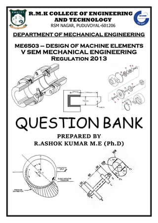 R.M.K COLLEGE OF ENGINEERING
AND TECHNOLOGY
RSM NAGAR, PUDUVOYAL-601206
DEPARTMENT OF MECHANICAL ENGINEERING
ME6503 – DESIGN OF MACHINE ELEMENTS
V SEM MECHANICAL ENGINEERING
Regulation 2013
QUESTION BANK
PREPARED BY
R.ASHOK KUMAR M.E (Ph.D)
 