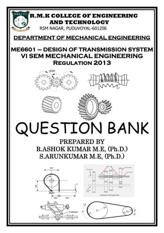 R.M.K COLLEGE OF ENGINEERING
AND TECHNOLOGY
RSM NAGAR, PUDUVOYAL-601206
DEPARTMENT OF MECHANICAL ENGINEERING
ME6601 – DESIGN OF TRANSMISSION SYSTEM
VI SEM MECHANICAL ENGINEERING
Regulation 2013
QUESTION BANK
PREPARED BY
R.ASHOK KUMAR M.E, (Ph.D.)
S.ARUNKUMAR M.E, (Ph.D.)
 