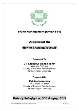 ©AsaD HRiDOY | hridoym66@gmail.com 0 | P a g e
Brand Management (EMBA 519)
Assignment On
“How to Branding Yourself”
Presented To,
Dr, Kashedul Wahab Tuhin
Associate Professor
Faculty of Business Administration
Jahangirnagar University
Presented By,
Md Asaduzzaman
ID; 20181077. EMBA
Faculty of Business Administration
Jahangirnagar University
Date of Submission; 30th August, 2019
 