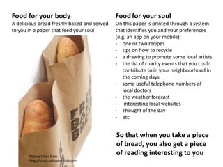 Food for your body                           Food for your soul
A delicious bread freshly baked and served   On this paper is printed through a system
to you in a paper that feed your soul        that identifies you and your preferences
                                             (e.g. an app on your mobile):
                                             - one or two recipes
                                             - tips on how to recycle
                                             - a drawing to promote some local artists
                                             - the list of charity events that you could
                                                contribute to in your neighbourhood in
                                                the coming days
                                             - some useful telephone numbers of
                                                local doctors
                                             - the weather forecast
                                             - interesting local websites
                                             - Thought of the day
                                             - etc


                                             So that when you take a piece
                                             of bread, you also get a piece
       Picture taken from
                                             of reading interesting to you
       http://www.saltwater-kids.com
 