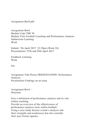 Assignment Breif.pdf
Assignment Brief
Module Code THF 58
Module Title Football Coaching and Performance Analysis
Submission Learning
Week
Submit: 7th April 2017 23.59pm (Week 24)
Presentations: 27th and 28th April 2017
Feedback Learning
Week
NA
Assignment Title Poster PRESENTATION: Performance
Analysis
Presentation Findings on an team.
Assignment Brief /
Structure
Give a definition of performance analysis and its role
within coaching.
Provide an overview of the effectiveness of
performance analysis tools within football.
Using a case study discuss a team’s analysis and
their strengths and weaknesses but also consider
their next fixture against.
 