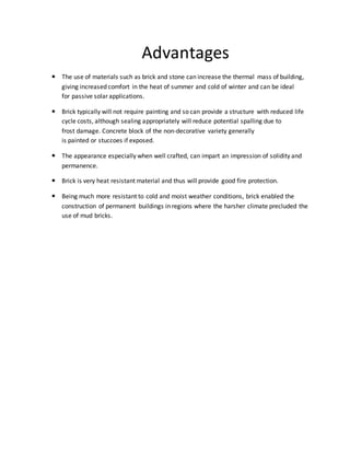 Advantages
 The use of materials such as brick and stone can increase the thermal mass of building,
giving increased comfort in the heat of summer and cold of winter and can be ideal
for passive solar applications.
 Brick typically will not require painting and so can provide a structure with reduced life
cycle costs, although sealing appropriately will reduce potential spalling due to
frost damage. Concrete block of the non-decorative variety generally
is painted or stuccoes if exposed.
 The appearance especially when well crafted, can impart an impression of solidity and
permanence.
 Brick is very heat resistant material and thus will provide good fire protection.
 Being much more resistant to cold and moist weather conditions, brick enabled the
construction of permanent buildings in regions where the harsher climate precluded the
use of mud bricks.
 