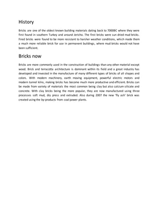 History
Bricks are one of the oldest known building materials dating back to 7000BC where they were
first found in southern Turkey and around Jericho. The first bricks were sun dried mud bricks.
Fired bricks were found to be more resistant to harsher weather conditions, which made them
a much more reliable brick for use in permanent buildings, where mud bricks would not have
been sufficient.
Bricks now
Bricks are more commonly used in the construction of buildings than any other material except
wood. Brick and terracotta architecture is dominant within its field and a great industry has
developed and invested in the manufacture of many different types of bricks of all shapes and
colors. With modern machinery, earth moving equipment, powerful electric motors and
modern tunnel kilns, making bricks has become much more productive and efficient. Bricks can
be made from variety of materials the most common being clay but also calcium silicate and
concrete. With clay bricks being the more popular, they are now manufactured using three
processes soft mud, dry press and extruded. Also during 2007 the new ‘fly ash’ brick was
created using the by-products from coal power plants.
 