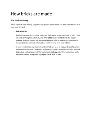 How bricks are made
The traditional way
Bricks are made from wetting clay which you press it into a mould and then bake the clay in an
oven until it is hard.
 Raw Materials
Natural clay minerals, including kaolin and shale, make up the main body of brick. Small
amounts of manganese, barium, and other additives are blended with the clay to
produce different shades, and barium carbonate is used to improve brick's chemical
resistance to the elements. Many other additives have been used in brick.
 A wide variety of coating materials and methods are used to produce brick of a certain
color or surface texture. Sometimes a flux or frit (a glass containing colorants) is added
to produce surface textures..Other materials including graded fired and unfired brick,
nepheline syenite, and graded aggregate can be used as well.
 