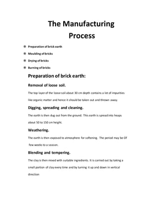 The Manufacturing
Process
 Preparation of brick earth
 Moulding of bricks
 Drying of bricks
 Burning of bricks
Preparation of brick earth:
Removal of loose soil.
The top layer of the loose soil about 30 cm depth contains a lot of impurities
like organic matter and hence it should be taken out and thrown away.
Digging, spreading and cleaning.
The earth is then dug out from the ground. This earth is spread into heaps
about 50 to 150 cm height.
Weathering.
The earth is then exposed to atmosphere for softening. The period may be Of
few weeks to a season.
Blending and tempering.
The clay is then mixed with suitable ingredients. It is carried out by taking a
small portion of clay every time and by turning it up and down in vertical
direction
 