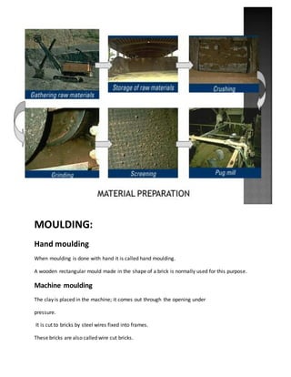 MOULDING:
Hand moulding
When moulding is done with hand it is called hand moulding.
A wooden rectangular mould made in the shape of a brick is normally used for this purpose.
Machine moulding
The clay is placed in the machine; it comes out through the opening under
pressure.
It is cut to bricks by steel wires fixed into frames.
These bricks are also called wire cut bricks.
 