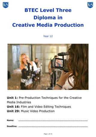 Page 1 of 16
BTEC Level Three
Diploma in
Creative Media Production
Year 12
Unit 1: Pre-Production Techniques for the Creative
Media Industries
Unit 16: Film and Video Editing Techniques
Unit 29: Music Video Production
Name: ...................................................................................................
Deadline: ...................................................................................................
 