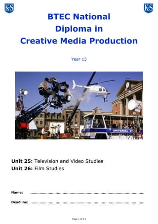 Page 1 of 13
BTEC Level Three
Diploma in
Creative Media Production
Year 13
Unit 25: Television and Video Studies
Unit 26: Film Studies
Name: ...................................................................................................
Deadline: ...................................................................................................
 