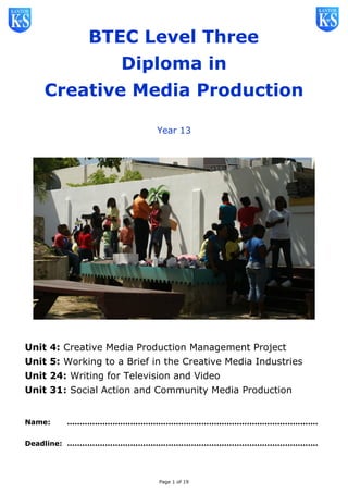 Page 1 of 19
BTEC Level Three
Diploma in
Creative Media Production
Year 13
Unit 4: Creative Media Production Management Project
Unit 5: Working to a Brief in the Creative Media Industries
Unit 24: Writing for Television and Video
Unit 31: Social Action and Community Media Production
Name: ...................................................................................................
Deadline: ...................................................................................................
 