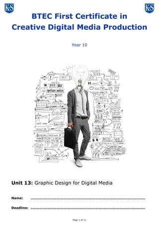 BTEC First Certificate in
Creative Digital Media Production
Year 10

Unit 13: Graphic Design for Digital Media
Name:

...................................................................................................

Deadline: ...................................................................................................

Page 1 of 11

 