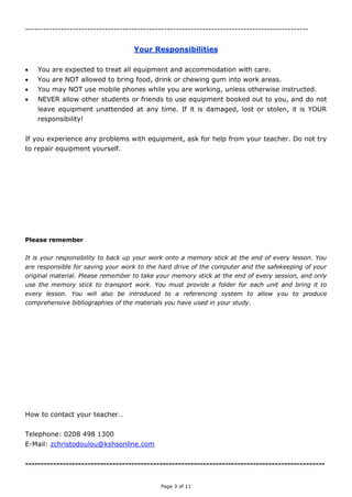 Page 3 of 11
------------------------------------------------------------------------------------------------
Your Responsibilities
 You are expected to treat all equipment and accommodation with care.
 You are NOT allowed to bring food, drink or chewing gum into work areas.
 You may NOT use mobile phones while you are working, unless otherwise instructed.
 NEVER allow other students or friends to use equipment booked out to you, and do not
leave equipment unattended at any time. If it is damaged, lost or stolen, it is YOUR
responsibility!
If you experience any problems with equipment, ask for help from your teacher. Do not try
to repair equipment yourself.
Please remember
It is your responsibility to back up your work onto a memory stick at the end of every lesson. You
are responsible for saving your work to the hard drive of the computer and the safekeeping of your
original material. Please remember to take your memory stick at the end of every session, and only
use the memory stick to transport work. You must provide a folder for each unit and bring it to
every lesson. You will also be introduced to a referencing system to allow you to produce
comprehensive bibliographies of the materials you have used in your study.
How to contact your teacher…
Telephone: 0208 498 1300
E-Mail: zchristodoulou@kshsonline.com
------------------------------------------------------------------------------------------------
 