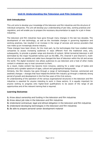 Page 4 of 11
------------------------------------------------------------------------------------------------
Unit 8: Understanding the Television and Film Industries
Unit Introduction
This unit aims to develop your knowledge of the television and film industries and the structure of
individual companies. The unit will develop your understanding of job roles, working practices and
regulation, and will enable you to prepare the necessary documentation to apply for a job in these
industries.
The television and film industries have gone through many changes in the last two decades. The
development of new technology, as well as the inevitable changes in governing legislation and
working practices, has resulted in an increase in the range of services and service providers that
now make up an increasingly diverse industry.
These changes have been driven, for the most part, by the technologies that have enabled media
companies to access increasing audiences in ways different from the traditional ones, and,
subsequently, to provide a greater range and diversity of content. Whilst terrestrial television is still
dominated by the major household names such as the BBC, ITV, Channel 4 and Channel 5, multi-
channel services via satellite and cable have changed the face of television within the UK and across
the world. The digital revolution now allows audiences to use television and a host of other media
content in whatever way is most convenient to them.
As a result, media content has become more inclusive, catering for a wider range of tastes and
opinions and a greater spectrum of ages, cultural and geographical backgrounds.
Similarly, the film industry has gone through a range of technological, financial, commercial and
aesthetic changes – changes that have helped the British film industry go through a relatively strong
period of growth and development in the first few years of the 21st century.
An understanding of the operation of the various organisational structures in the television and film
industries is essential for anyone intending to work in these sectors. It is equally important for
anyone wishing to progress onto higher-level qualifications to be aware of the range of job
opportunities and of the relevant training that is required.
Learning Outcomes
1. Know about ownership and funding in the television and film industries
2. Know about job roles in the television and film industries
3. Understand contractual, legal and ethical obligation in the television and film industries
4. Understand developing technologies in the television and film industries
5. Be able to prepare personal career development material
------------------------------------------------------------------------------------------------------
 
