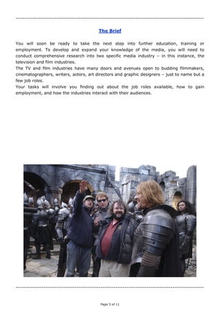 Page 5 of 11
------------------------------------------------------------------------------------------------------
The Brief
You will soon be ready to take the next step into further education, training or
employment. To develop and expand your knowledge of the media, you will need to
conduct comprehensive research into two specific media industry – in this instance, the
television and film industries.
The TV and film industries have many doors and avenues open to budding filmmakers,
cinematographers, writers, actors, art directors and graphic designers – just to name but a
few job roles.
Your tasks will involve you finding out about the job roles available, how to gain
employment, and how the industries interact with their audiences.
------------------------------------------------------------------------------------------------------
 