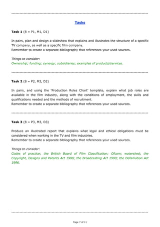 Page 7 of 11
------------------------------------------------------------------------------------------------------
Tasks
Task 1 (8 = P1, M1, D1)
Plan and design a slideshow that explains and illustrates the structure of a specific TV
company, as well as a specific film company.
Remember to create a separate bibliography that references your used sources.
Things to consider:
Ownership; funding; synergy; subsidiaries; examples of products/services.
------------------------------------------------------------------------------------------------------
Task 2 (8 = P2, M2, D2)
Create a slideshow that explains and illustrates a variety of job roles available in the film
and television industries
Remember to create a separate bibliography that references your used sources.
Explanation; examples; conditions of employment; skills and qualifications; methods of
recruitment.
------------------------------------------------------------------------------------------------------
Task 3 (8 = P3, M3, D3)
Produce an illustrated report that explains what legal and ethical obligations must be
considered when working in the TV and film industries.
Remember to create a separate bibliography that references your used sources.
Things to consider:
Industry codes of practice (TV/film); the British Board of Film Classification; Ofcom; the
watershed; the Copyright, Designs and Patents Act 1988; the Defamation Act 2013.
------------------------------------------------------------------------------------------------------
 