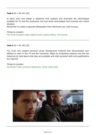 Page 8 of 11
------------------------------------------------------------------------------------------------------
Task 4 (8 = P4, M4, D4)
Plan and design a slideshow that explains and illustrates the technologies available for TV
and film producers, and how these technologies have evolved over recent decades.
Remember to create a separate bibliography that references your used sources.
Things to consider:
Digital video; high definition; 3D; the Internet; on-demand.
------------------------------------------------------------------------------------------------------
Task 5 (8 = P5, M5, D5)
You must now prepare personal career development material that demonstrates your
abilities to work in the TV and film industries. Begin by conducting research into the two
industries to read about what jobs are available and what personal skills and qualifications
are required.
Things to consider:
Curriculum Vitae; personal statement; career action plan.
------------------------------------------------------------------------------------------------------
 