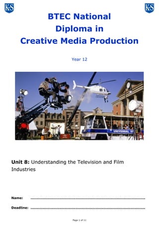 Page 1 of 11
BTEC National
Diploma in
Creative Media Production
Year 12
Unit 8: Understanding the Television and Film
Industries
Name: ...................................................................................................
Deadline: ...................................................................................................
 