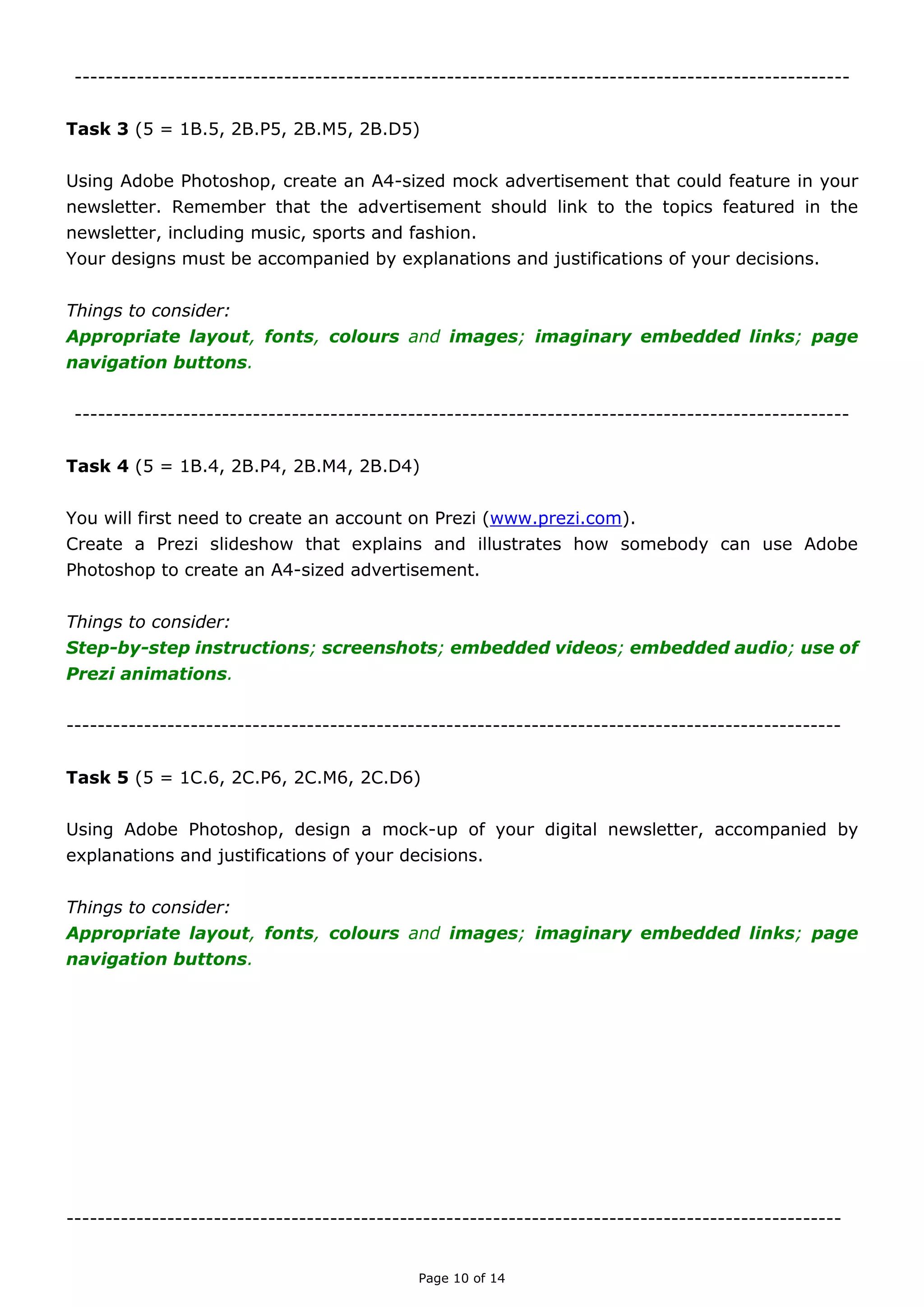 Page 10 of 14

TASK THREE (A)
(Unit 5 = 1C.6, 2C.P6, 2C.M6, 2C.D6)
Create a handout entitled ‘Top Ten Tips for Creating a Magazine Advert’. As well as giving
your top ten tips, illustrate two examples of good adverts and two examples of poor
adverts, with explanations of why they were chosen.
Things to consider:
Top tips; examples of good; examples of poor.

TASK THREE (B)
(Unit 5 = 1B.4, 2B.P4, 2B.M4, 2B.D4; 1B.5, 2B.P5, 2B.M5, 2B.D5)
Using Adobe Photoshop, design an A4-sized advertisement that could feature in your final
newsletter. Remember, your advert must link to one of the three topics that will feature in
the newsletter: fashion, music or sport.
Your designs must be accompanied by explanations and justifications of your decisions.
Things to consider:
Layout; fonts; colours; images; interactive features.

TASK THREE (C)
(Unit 5 = 1C.6, 2C.P6, 2C.M6, 2C.D6)
Create a handout entitled ‘Top Ten Tips for Creating a Newsletter’. As well as giving your
top ten tips, illustrate two examples of good newsletter and two examples of poor
newsletters, with explanations of why they were chosen.
Things to consider:
Top tips; examples of good; examples of poor.

 