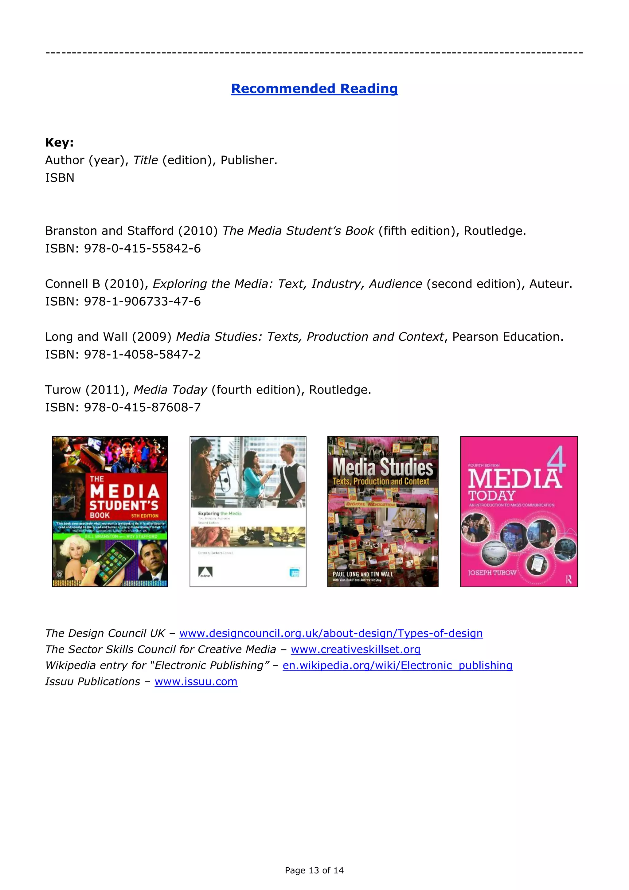 Page 13 of 14

RECOMMENDED READING
Key:
Author (year), Title (edition), Publisher.
International Standard Book Number
Branston G and Stafford R (2010), The Media Student’s Book (fifth edition), Routledge.
ISBN: 978-0-415-55842-6
Connell B (2010), Exploring the Media: Text, Industry, Audience (second edition), Auteur.
ISBN: 978-1-906733-47-6
Long P and Wall T (2009) Media Studies: Texts, Production and Context, Pearson
Education.
ISBN: 978-1-4058-5847-2
McKay J (2013) The Magazines Handbook (third edition), Routledge.
ISBN: 978-0-415-61756-7
Turow J (2011), Media Today (fourth edition), Routledge.
ISBN: 978-0-415-87608-7
The Design Council UK – www.designcouncil.org.uk/about-design/Types-of-design
The Sector Skills Council for Creative Media – www.creativeskillset.org
Wikipedia entry for “Electronic Publishing” – en.wikipedia.org/wiki/Electronic_publishing
Issuu Publications – www.issuu.com

 