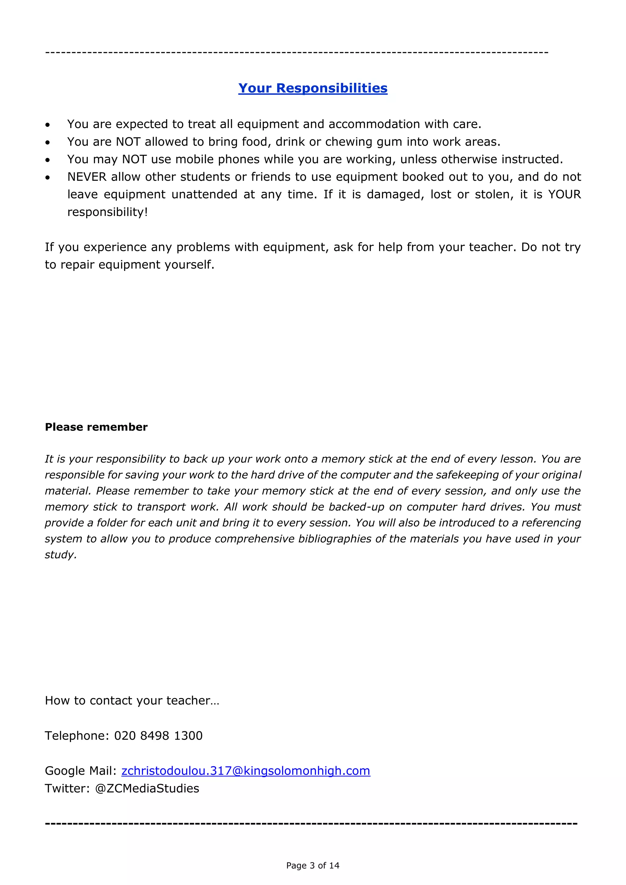 Page 3 of 14

YOUR RESPONSIBILITIES
 You are expected to treat all equipment and accommodation with care.
 You are NOT allowed to bring food, drink or chewing gum into work areas.
 You may NOT use mobile phones while you are working, unless otherwise instructed.
 NEVER allow other students or friends to use equipment booked out to you, and do not
leave equipment unattended at any time. If it is damaged, lost or stolen, it is YOUR
responsibility!
If you experience any problems with equipment, ask for help from your teacher. Do not try
to repair equipment yourself.
Please remember
It is your responsibility to back up your work onto a memory stick at the end of every lesson. You
are responsible for saving your work to the hard drive of the computer and the safekeeping of your
original material. Please remember to take your memory stick at the end of every session, and only
use the memory stick to transport work. All work should be backed-up on computer hard drives. You
must provide a folder for each unit and bring it to every session. You will also be introduced to a
referencing system to allow you to produce comprehensive bibliographies of the materials you have
used in your study.
How to contact your teacher…
Telephone: 020 8498 1300
Blog: https://zcmediastudies.wordpress.com
Google Mail: zchristodoulou.317@kingsolomonhigh.com
Twitter: @ZCMediaStudies

 