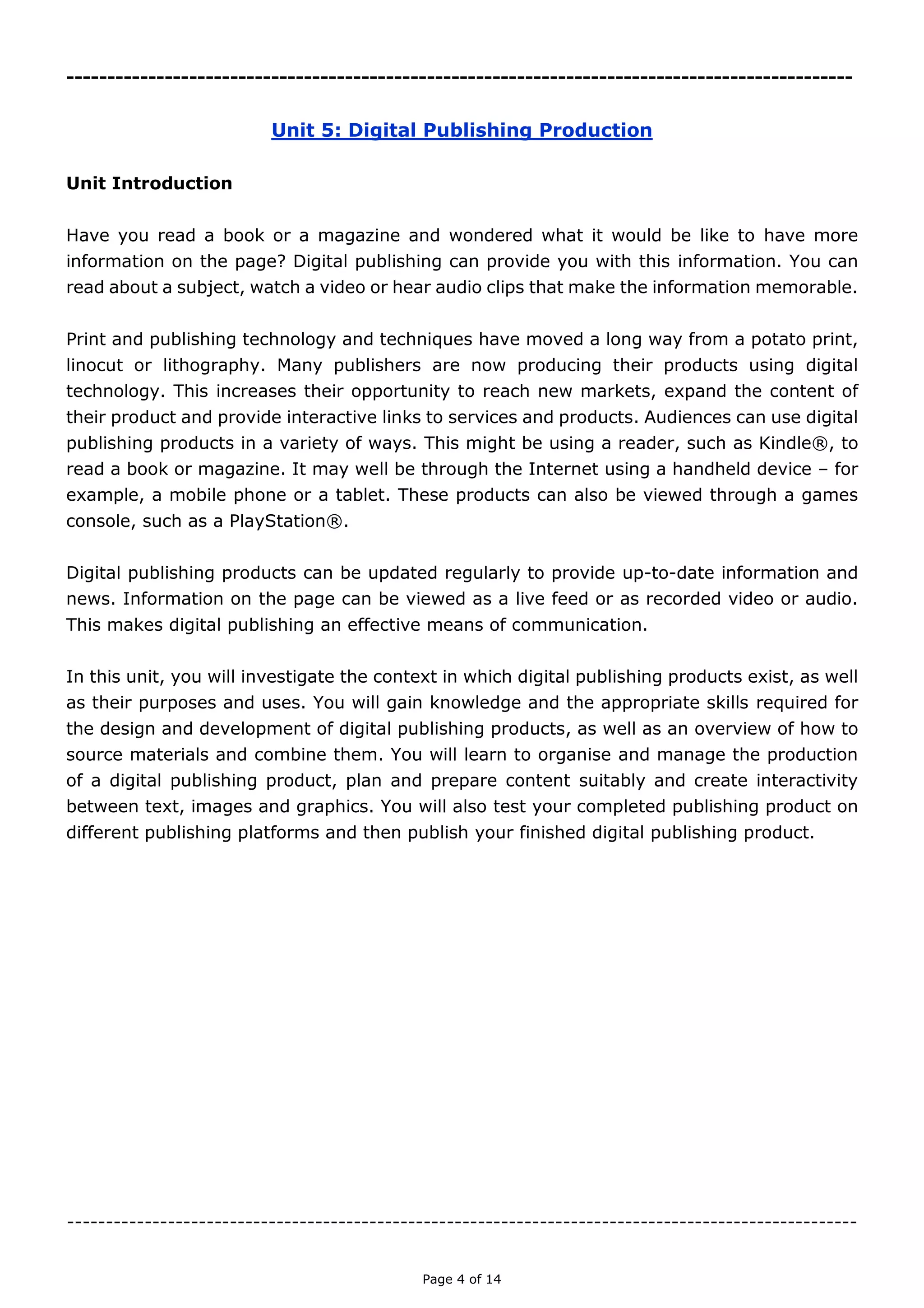 Page 4 of 14

Unit 5: Digital Publishing Production
Unit Introduction
Have you read a book or a magazine and wondered what it would be like to have more
information on the page? Digital publishing can provide you with this information. You can
read about a subject, watch a video or hear audio clips that make the information
memorable.
Print and publishing technology and techniques have moved a long way from a potato
print, linocut or lithography. Many publishers are now producing their products using digital
technology. This increases their opportunity to reach new markets, expand the content of
their product and provide interactive links to services and products. Audiences can use
digital publishing products in a variety of ways. This might be using a reader, such as
Kindle®, to read a book or magazine. It may well be through the Internet using a handheld
device – for example, a mobile phone or a tablet. These products can also be viewed
through a games console, such as a PlayStation®.
Digital publishing products can be updated regularly to provide up-to-date information and
news. Information on the page can be viewed as a live feed or as recorded video or audio.
This makes digital publishing an effective means of communication.
In this unit, you will investigate the context in which digital publishing products exist, as
well as their purposes and uses. You will gain knowledge and the appropriate skills required
for the design and development of digital publishing products, as well as an overview of
how to source materials and combine them. You will learn to organise and manage the
production of a digital publishing product, plan and prepare content suitably and create
interactivity between text, images and graphics. You will also test your completed
publishing product on different publishing platforms and then publish your finished digital
publishing product.

 