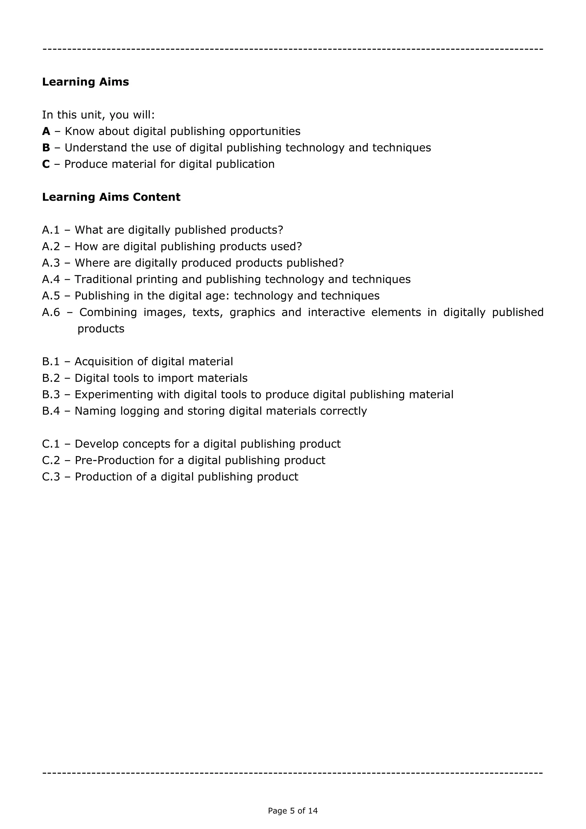Page 5 of 14

Learning Aims
In this unit, you will:
A – Know about digital publishing opportunities
B – Understand the use of digital publishing technology and techniques
C – Produce material for digital publication
Learning Aims Content
A.1 – What are digitally published products?
A.2 – How are digital publishing products used?
A.3 – Where are digitally produced products published?
A.4 – Traditional printing and publishing technology and techniques
A.5 – Publishing in the digital age: technology and techniques
A.6 – Combining images, texts, graphics and interactive elements in digitally published
products
B.1 – Acquisition of digital material
B.2 – Digital tools to import materials
B.3 – Experimenting with digital tools to produce digital publishing material
B.4 – Naming logging and storing digital materials correctly
C.1 – Develop concepts for a digital publishing product
C.2 – Pre-Production for a digital publishing product
C.3 – Production of a digital publishing product

 