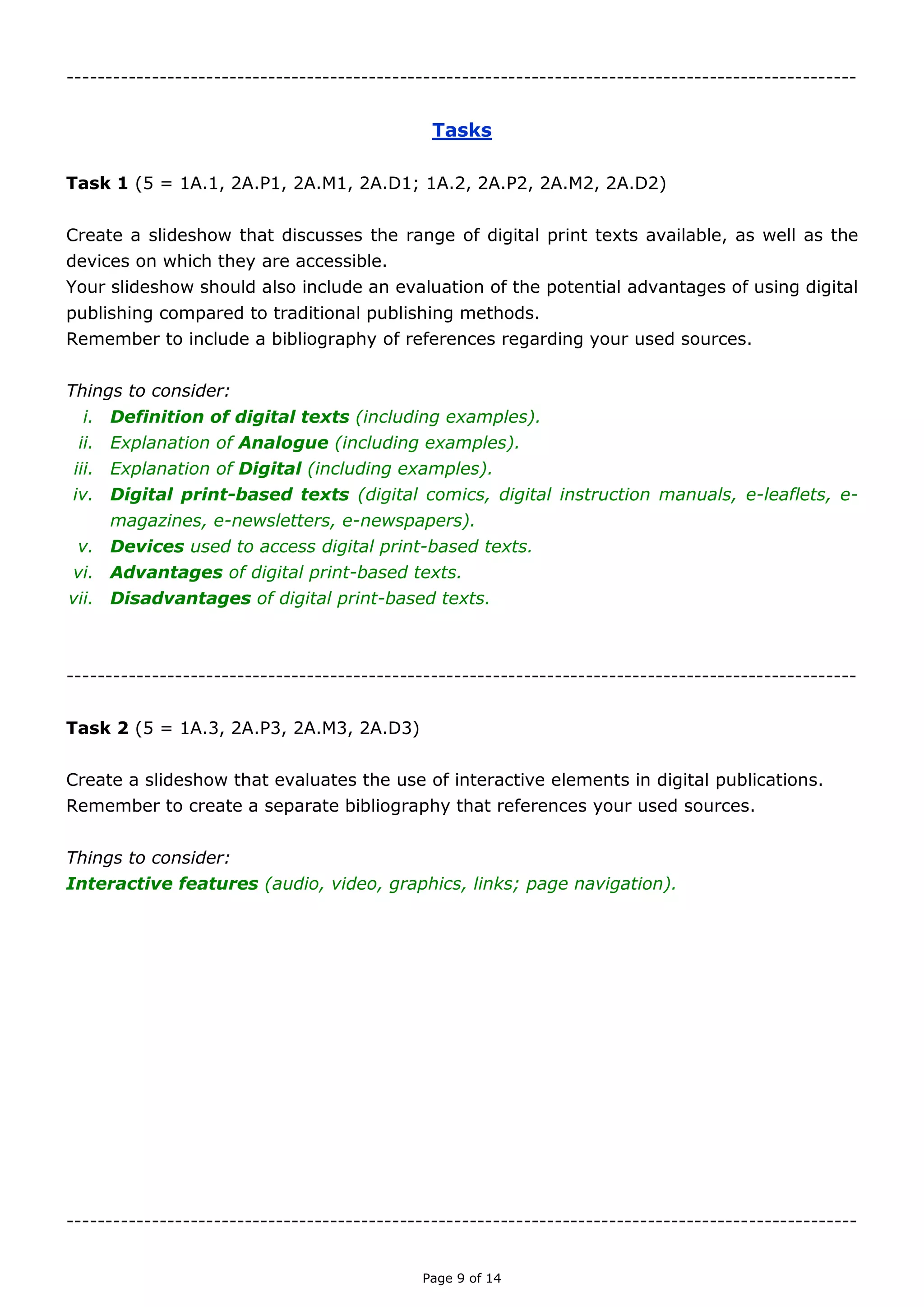 Page 9 of 14

TASKS
TASK ONE
(Unit 5 = 1A.1, 2A.P1, 2A.M1, 2A.D1; 1A.2, 2A.P2, 2A.M2, 2A.D2)
Create a slideshow that discusses the range of digital print texts available, as well as the
devices on which they are accessible.
Your slideshow should also include an evaluation of the potential advantages of using
digital publishing compared to traditional publishing methods.
Remember to include a bibliography of references regarding your used sources.
Things to consider:
i. Definition of digital texts (including examples).
ii. Explanation of analogue (including examples).
iii. Explanation of digital (including examples).
iv. Examples of digital print-based texts (digital comics, digital instruction manuals, e-
leaflets, e-magazines, e-newsletters, e-newspapers).
v. Examples of devices used to access digital print-based texts.
vi. Advantages of digital print-based texts.
vii. Disadvantages of digital print-based texts.

TASK TWO
(Unit 5 = 1A.3, 2A.P3, 2A.M3, 2A.D3)
Create a slideshow that evaluates the use of interactive elements in digital publications.
Also, explain how and why these individual interactive elements are combined.
Remember to create a separate bibliography that references your used sources.
Things to consider:
Interactive features (audio; video; graphics; links; page navigation).
i. Explanation of each interactive feature.
ii. Examples of each interactive feature.
iii. Advantages of each interactive feature.
iv. Disadvantages of each interactive feature.
v. Explanation of why these interactive features are combined in digital texts.

 